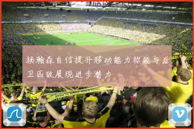 杨瀚森自信提升移动能力称能与后卫匹敌展现进步潜力