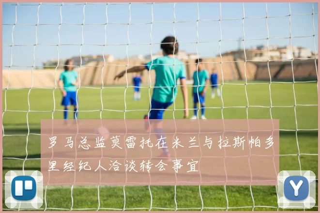 罗马总监莫雷托在米兰与拉斯帕多里经纪人洽谈转会事宜