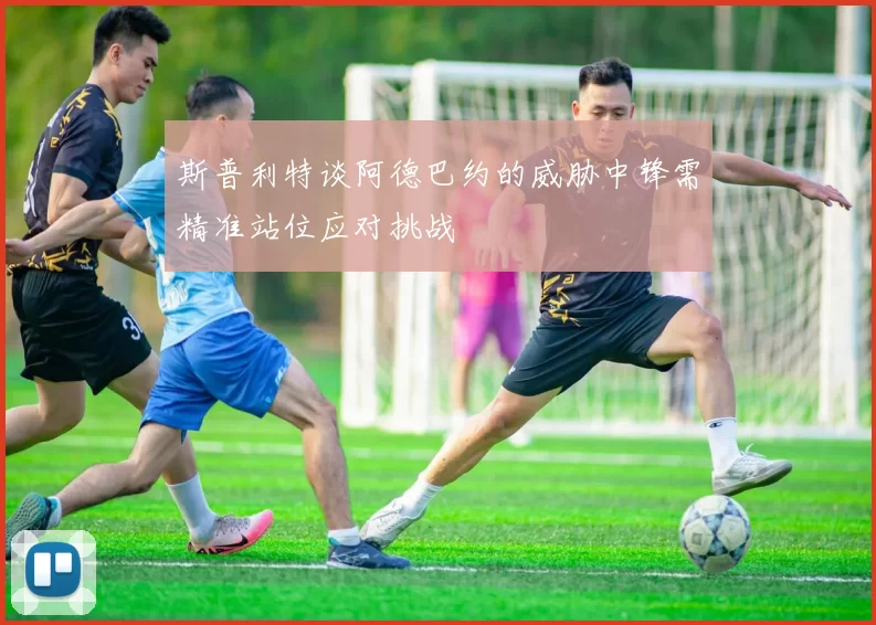 斯普利特谈阿德巴约的威胁中锋需精准站位应对挑战