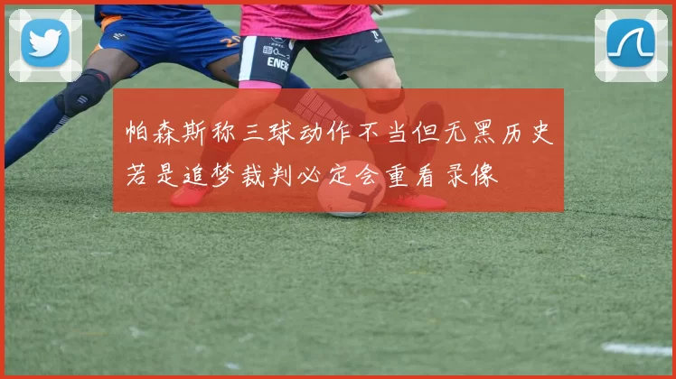 帕森斯称三球动作不当但无黑历史若是追梦裁判必定会重看录像