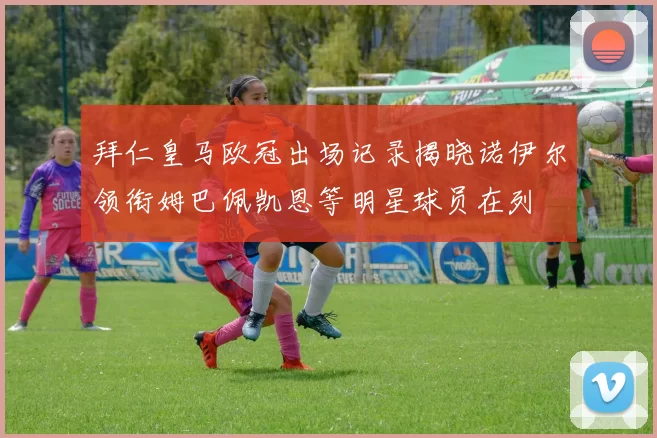 拜仁皇马欧冠出场记录揭晓诺伊尔领衔姆巴佩凯恩等明星球员在列