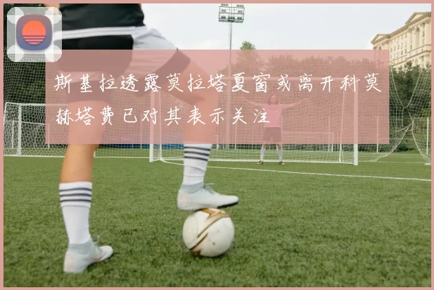 斯基拉透露莫拉塔夏窗或离开科莫赫塔费已对其表示关注