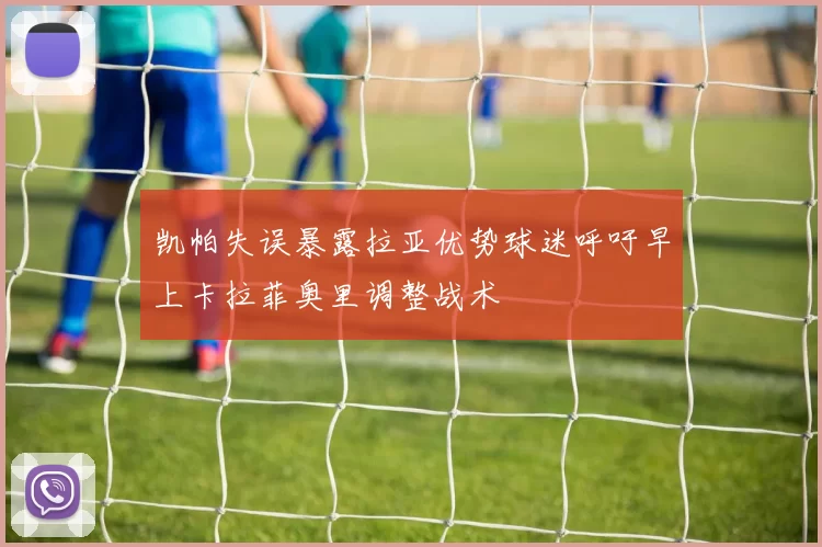凯帕失误暴露拉亚优势球迷呼吁早上卡拉菲奥里调整战术