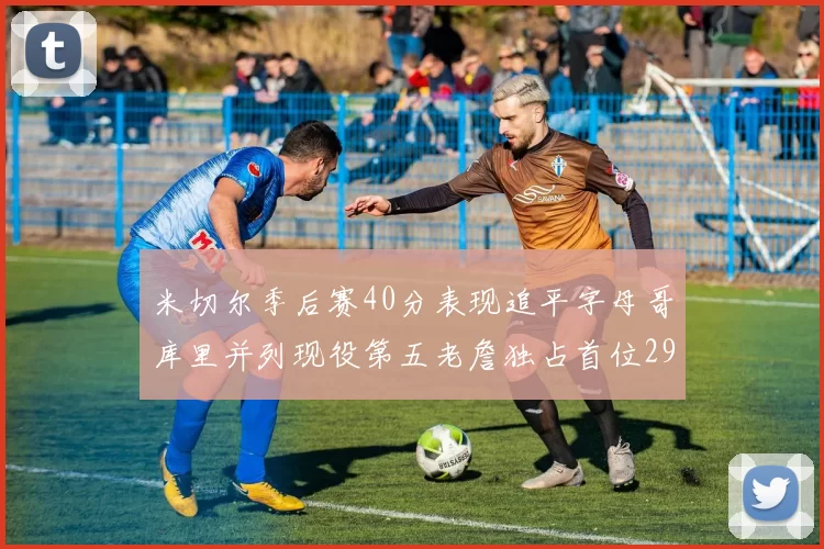 米切尔季后赛40分表现追平字母哥库里并列现役第五老詹独占首位29次记录