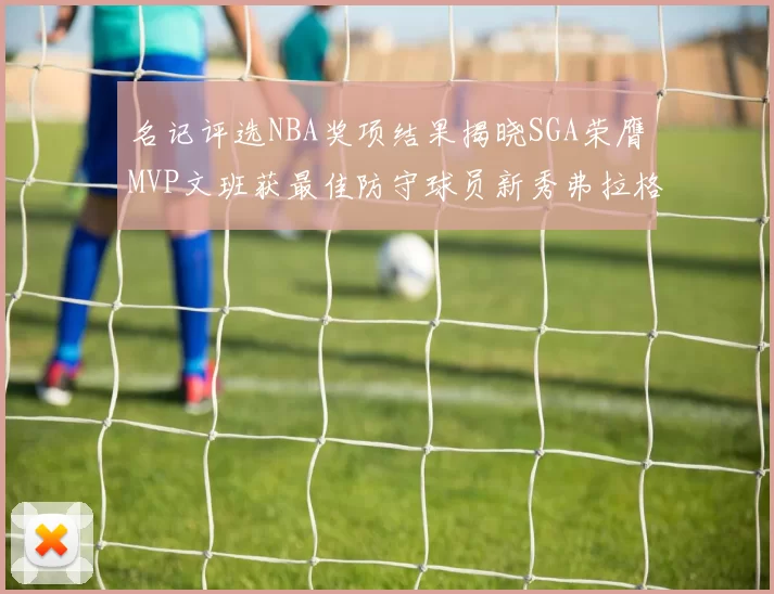 名记评选NBA奖项结果揭晓SGA荣膺MVP文班获最佳防守球员新秀弗拉格当选教练马祖拉获奖