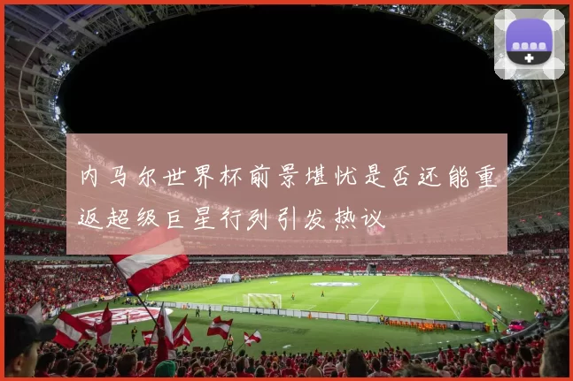 内马尔世界杯前景堪忧是否还能重返超级巨星行列引发热议