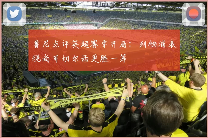 鲁尼点评英超赛季开局：利物浦表现尚可切尔西更胜一筹