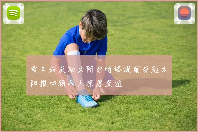 童年好友助力阿尔特塔提前夺冠太阳报回顾两人深厚友谊