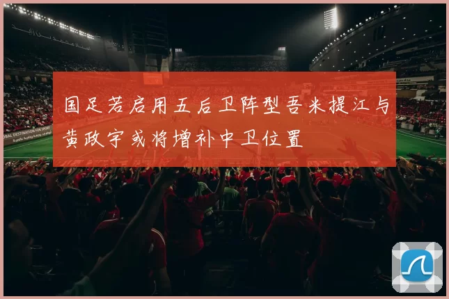 国足若启用五后卫阵型吾米提江与黄政宇或将增补中卫位置
