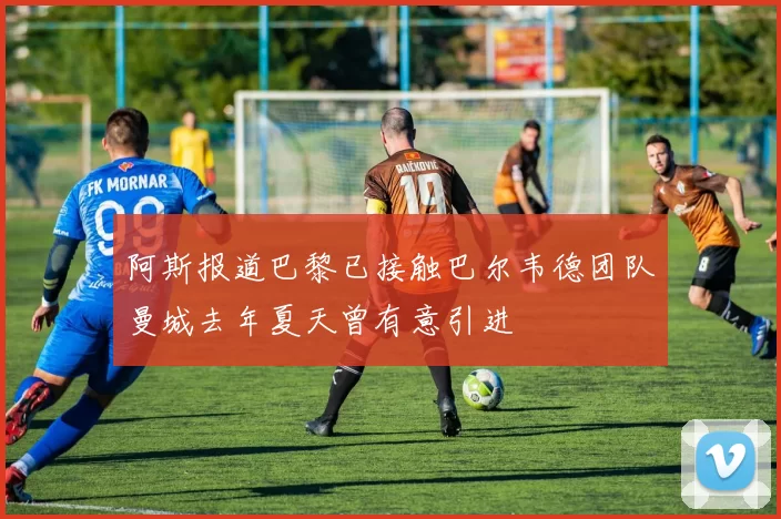 阿斯报道巴黎已接触巴尔韦德团队曼城去年夏天曾有意引进