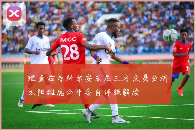 理查兹与科尔安东尼三方交易分析太阳雄鹿公牛各自评级解读