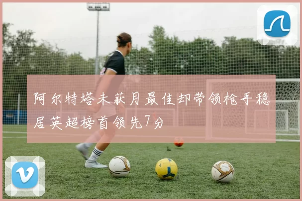 阿尔特塔未获月最佳却带领枪手稳居英超榜首领先7分