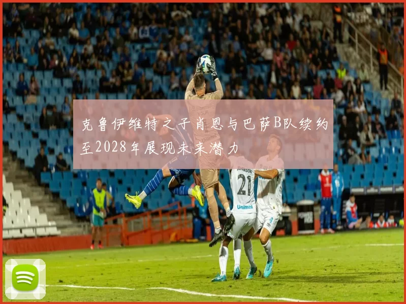 克鲁伊维特之子肖恩与巴萨B队续约至2028年展现未来潜力