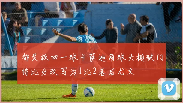 都灵扳回一球卡萨迪角球头槌破门将比分改写为1比2落后尤文