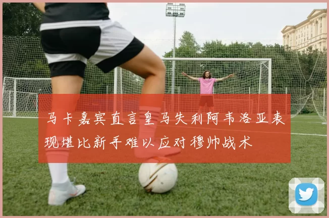 马卡嘉宾直言皇马失利阿韦洛亚表现堪比新手难以应对穆帅战术