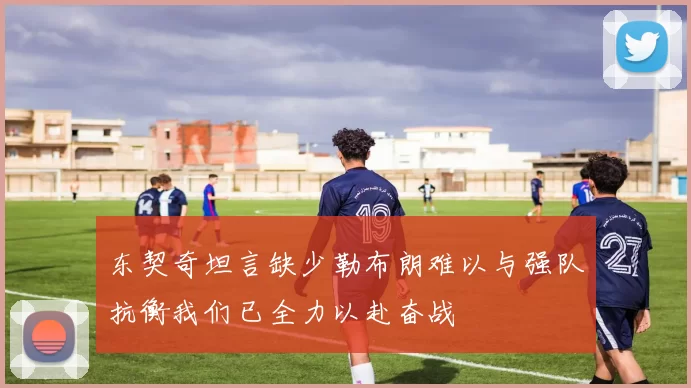 东契奇坦言缺少勒布朗难以与强队抗衡我们已全力以赴奋战