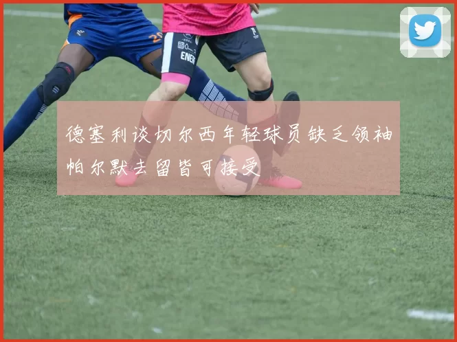 德塞利谈切尔西年轻球员缺乏领袖帕尔默去留皆可接受