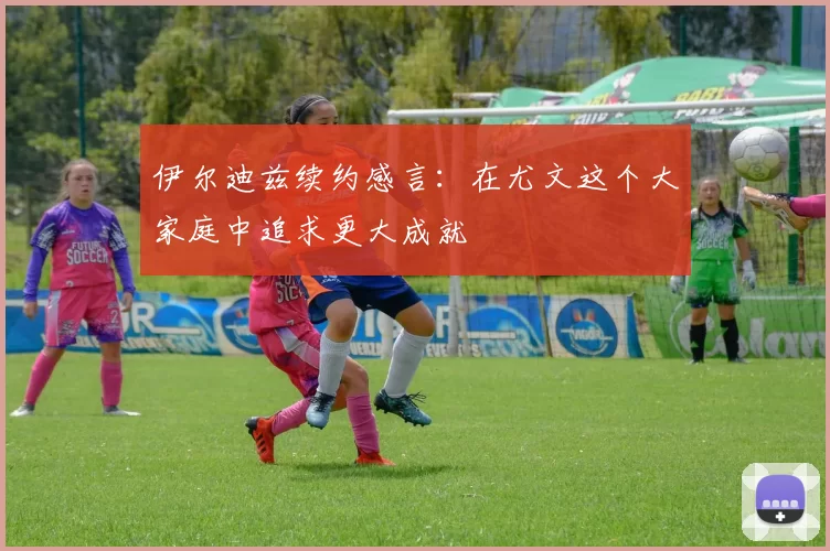 伊尔迪兹续约感言：在尤文这个大家庭中追求更大成就