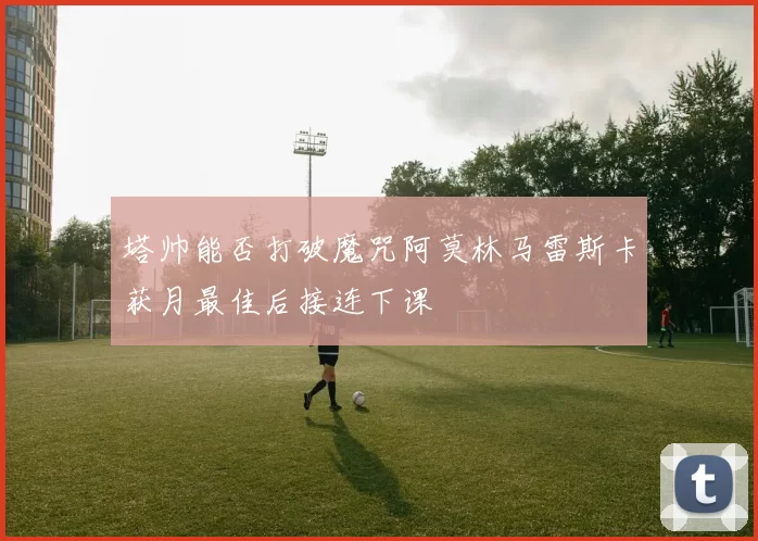 塔帅能否打破魔咒阿莫林马雷斯卡获月最佳后接连下课