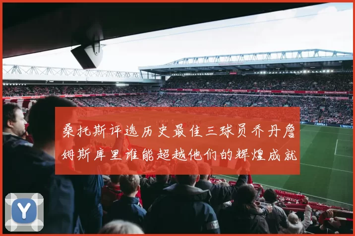 桑托斯评选历史最佳三球员乔丹詹姆斯库里谁能超越他们的辉煌成就