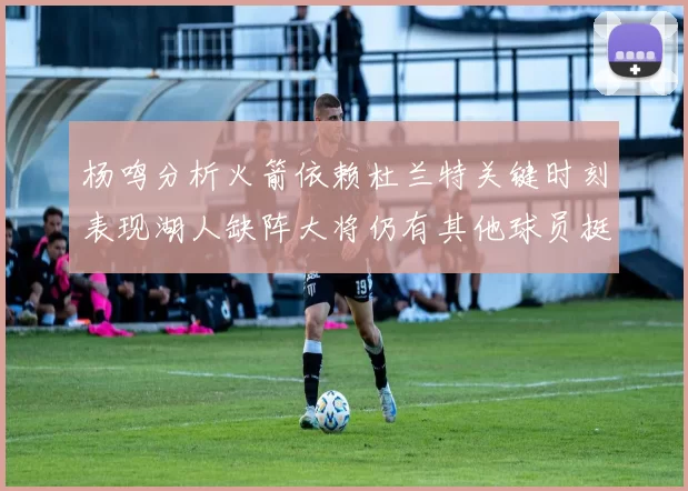 杨鸣分析火箭依赖杜兰特关键时刻表现湖人缺阵大将仍有其他球员挺身而出