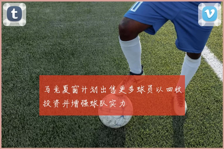 马竞夏窗计划出售更多球员以回收投资并增强球队实力